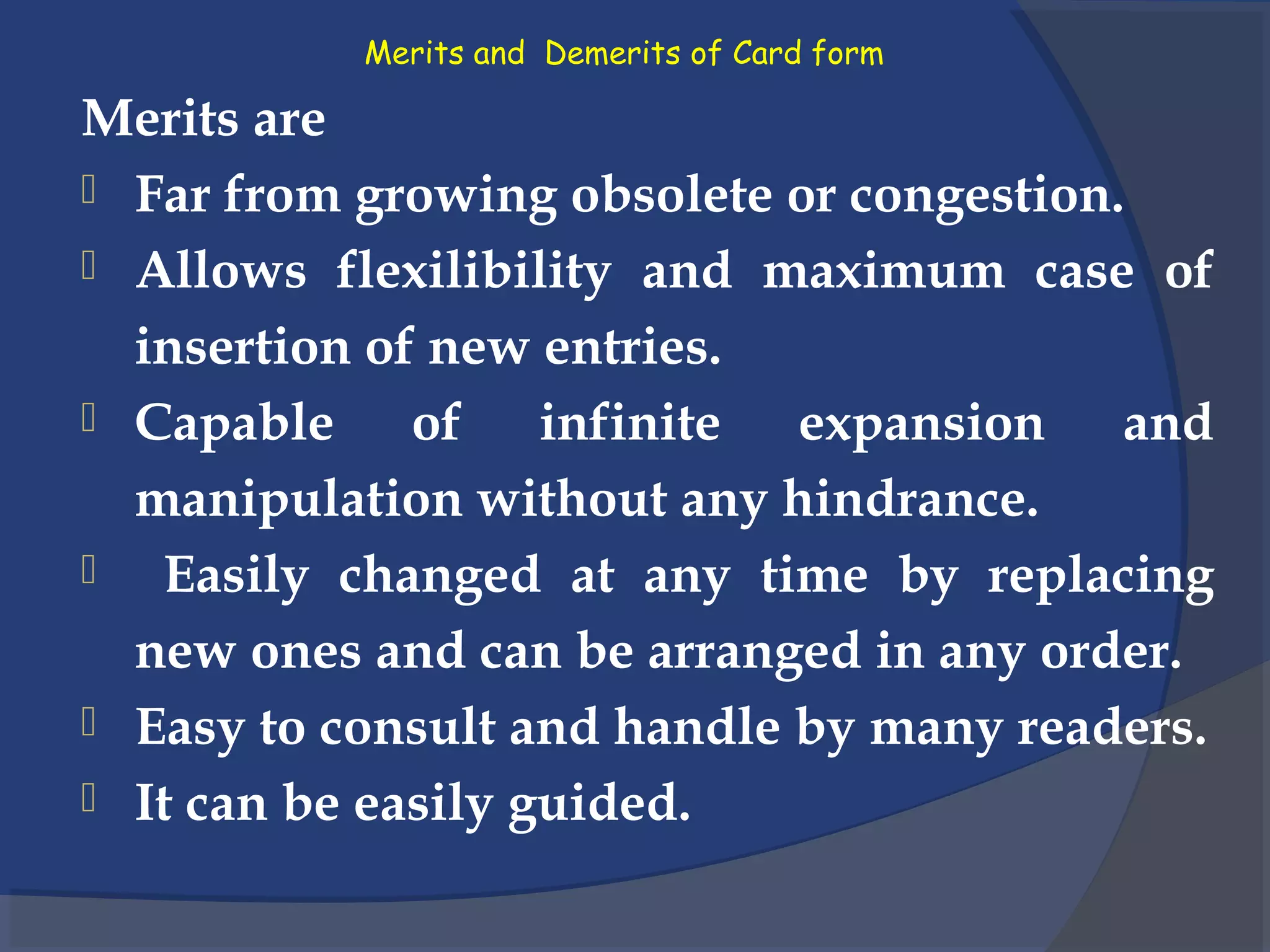 Merits and Demerits of Card form
Merits are
 Far from growing obsolete or congestion.
 Allows flexilibility and maximum case of
insertion of new entries.
 Capable of infinite expansion and
manipulation without any hindrance.
 Easily changed at any time by replacing
new ones and can be arranged in any order.
 Easy to consult and handle by many readers.
 It can be easily guided.
 
