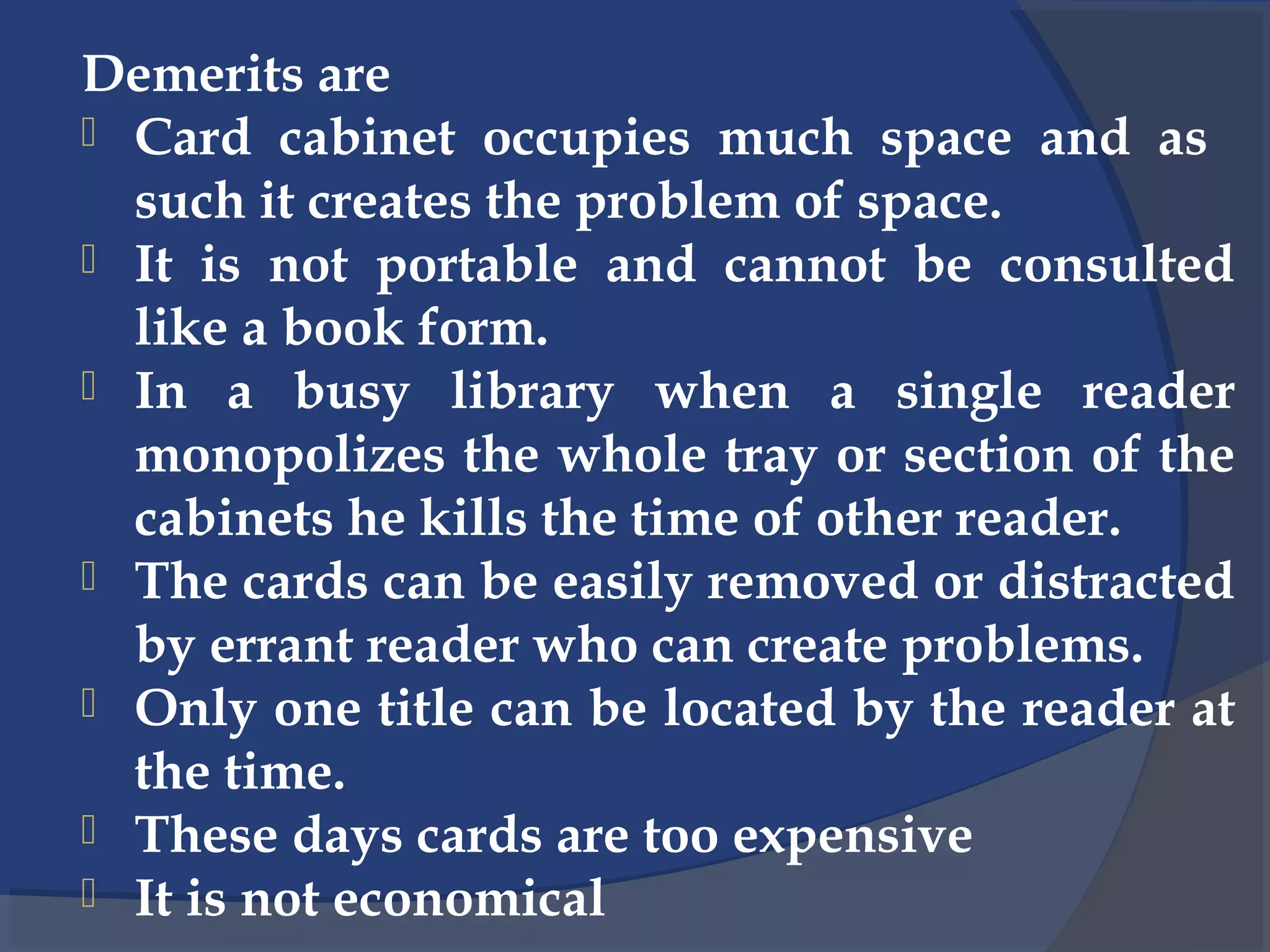 Demerits are
 Card cabinet occupies much space and as
such it creates the problem of space.
 It is not portable and cannot be consulted
like a book form.
 In a busy library when a single reader
monopolizes the whole tray or section of the
cabinets he kills the time of other reader.
 The cards can be easily removed or distracted
by errant reader who can create problems.
 Only one title can be located by the reader at
the time.
 These days cards are too expensive
 It is not economical
 