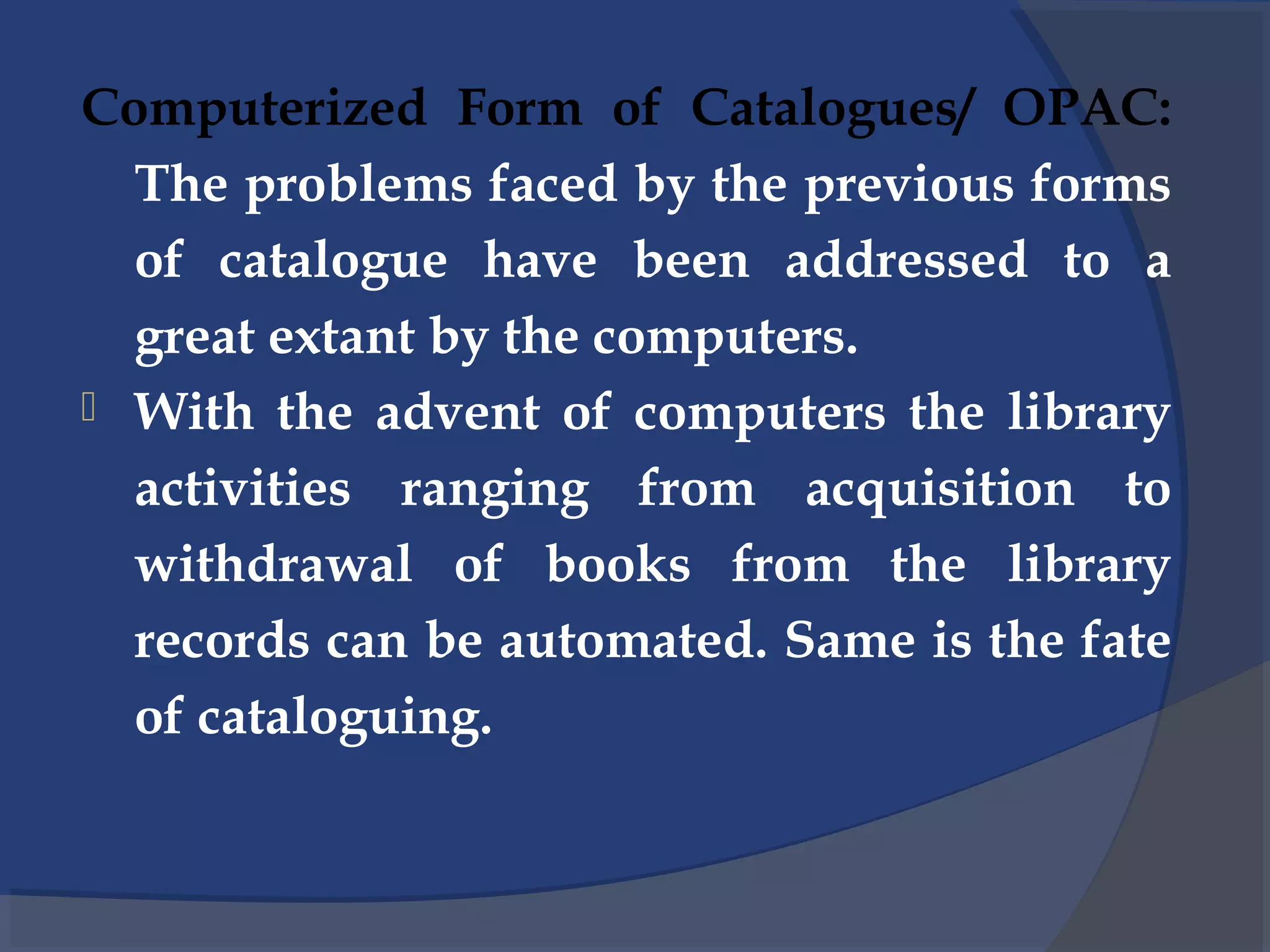Computerized Form of Catalogues/ OPAC:
The problems faced by the previous forms
of catalogue have been addressed to a
great extant by the computers.
 With the advent of computers the library
activities ranging from acquisition to
withdrawal of books from the library
records can be automated. Same is the fate
of cataloguing.
 