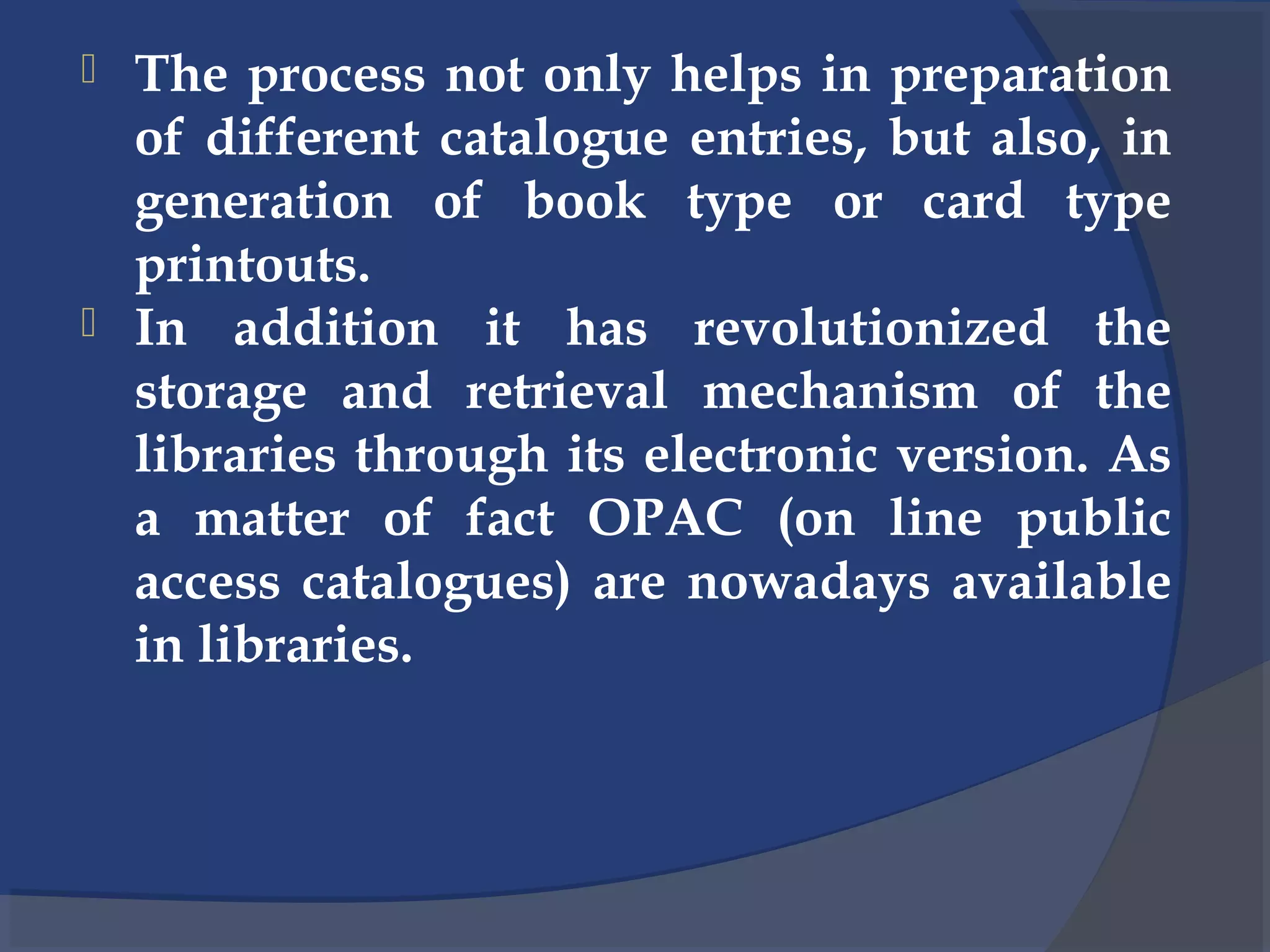  The process not only helps in preparation
of different catalogue entries, but also, in
generation of book type or card type
printouts.
 In addition it has revolutionized the
storage and retrieval mechanism of the
libraries through its electronic version. As
a matter of fact OPAC (on line public
access catalogues) are nowadays available
in libraries.
 