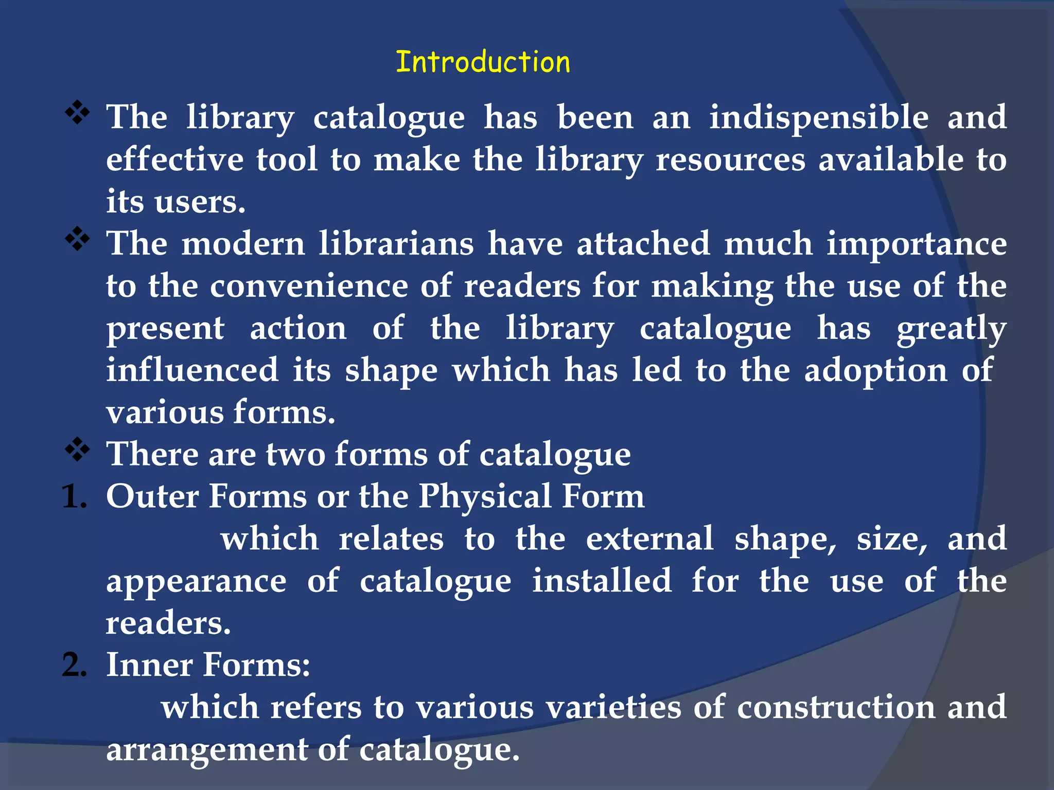 Introduction
 The library catalogue has been an indispensible and
effective tool to make the library resources available to
its users.
 The modern librarians have attached much importance
to the convenience of readers for making the use of the
present action of the library catalogue has greatly
influenced its shape which has led to the adoption of
various forms.
 There are two forms of catalogue
1. Outer Forms or the Physical Form
which relates to the external shape, size, and
appearance of catalogue installed for the use of the
readers.
2. Inner Forms:
which refers to various varieties of construction and
arrangement of catalogue.
 