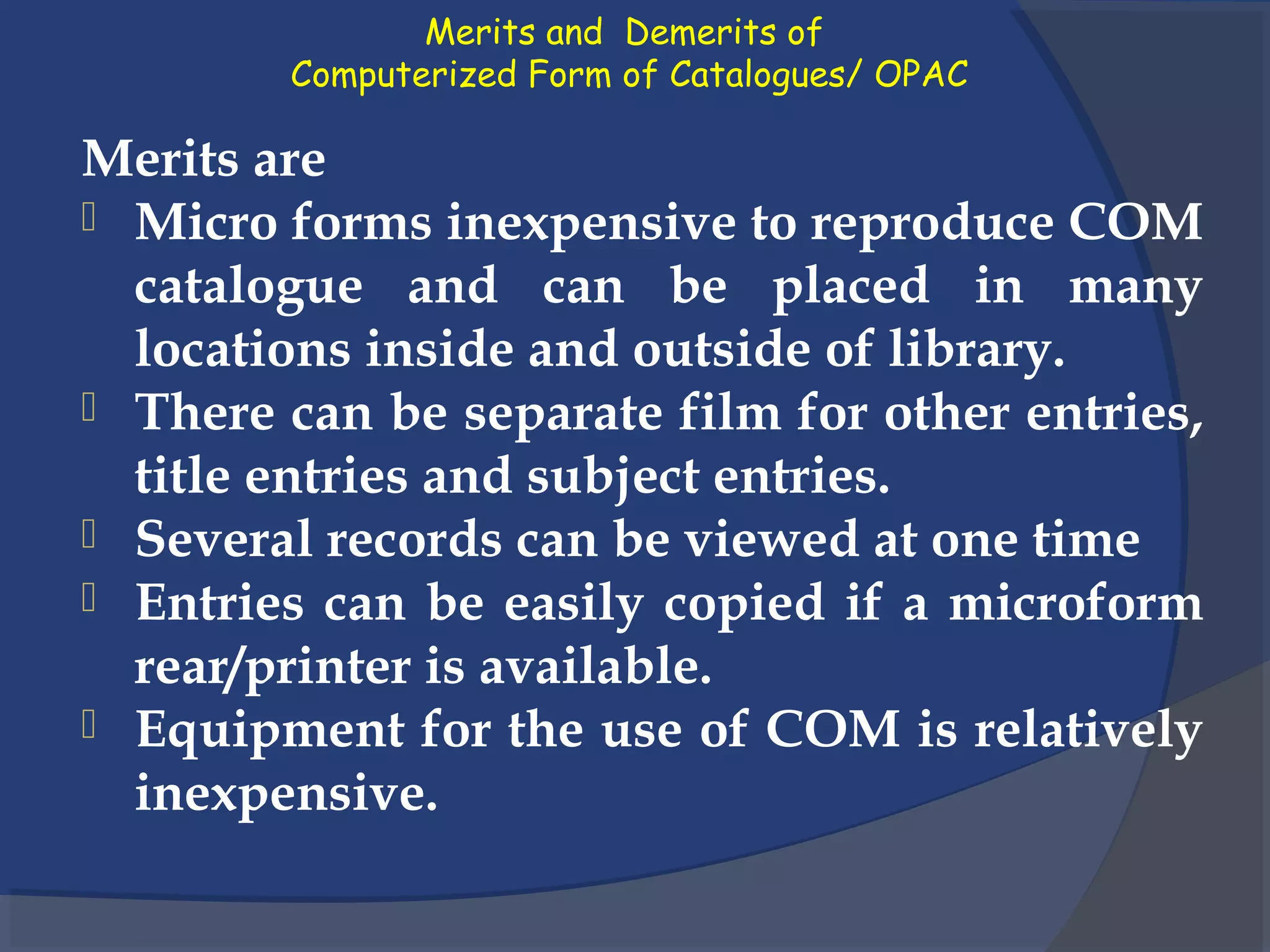 Merits and Demerits of
Computerized Form of Catalogues/ OPAC
Merits are
 Micro forms inexpensive to reproduce COM
catalogue and can be placed in many
locations inside and outside of library.
 There can be separate film for other entries,
title entries and subject entries.
 Several records can be viewed at one time
 Entries can be easily copied if a microform
rear/printer is available.
 Equipment for the use of COM is relatively
inexpensive.
 