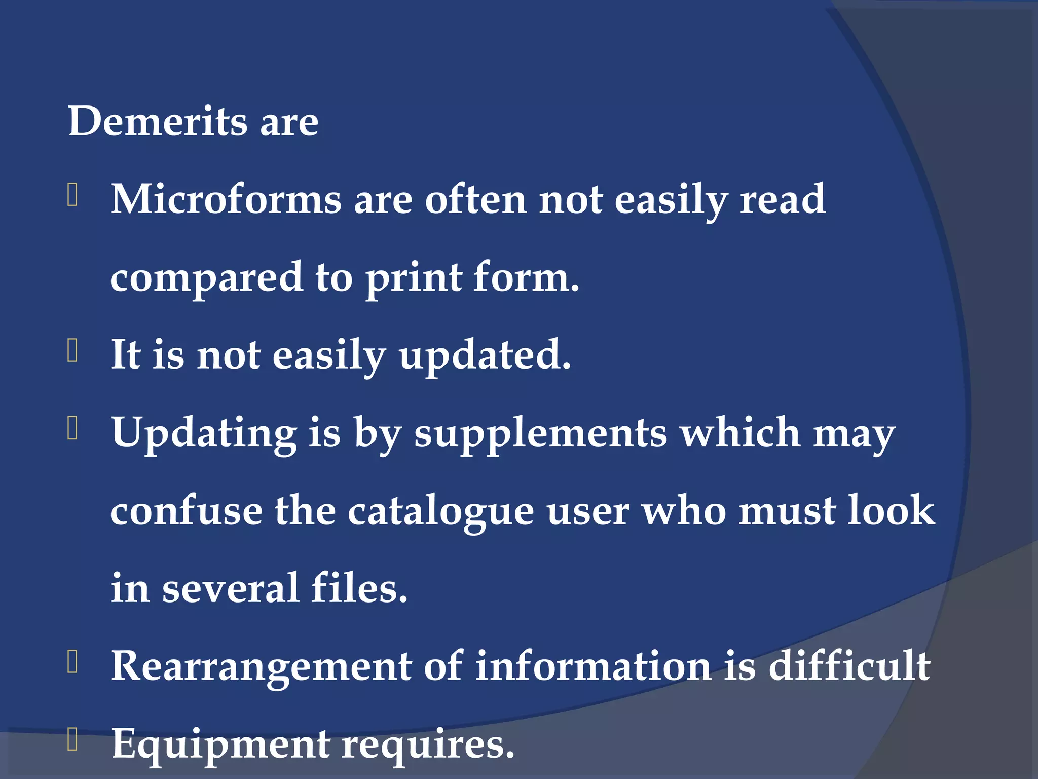 Demerits are
 Microforms are often not easily read
compared to print form.
 It is not easily updated.
 Updating is by supplements which may
confuse the catalogue user who must look
in several files.
 Rearrangement of information is difficult
 Equipment requires.
 