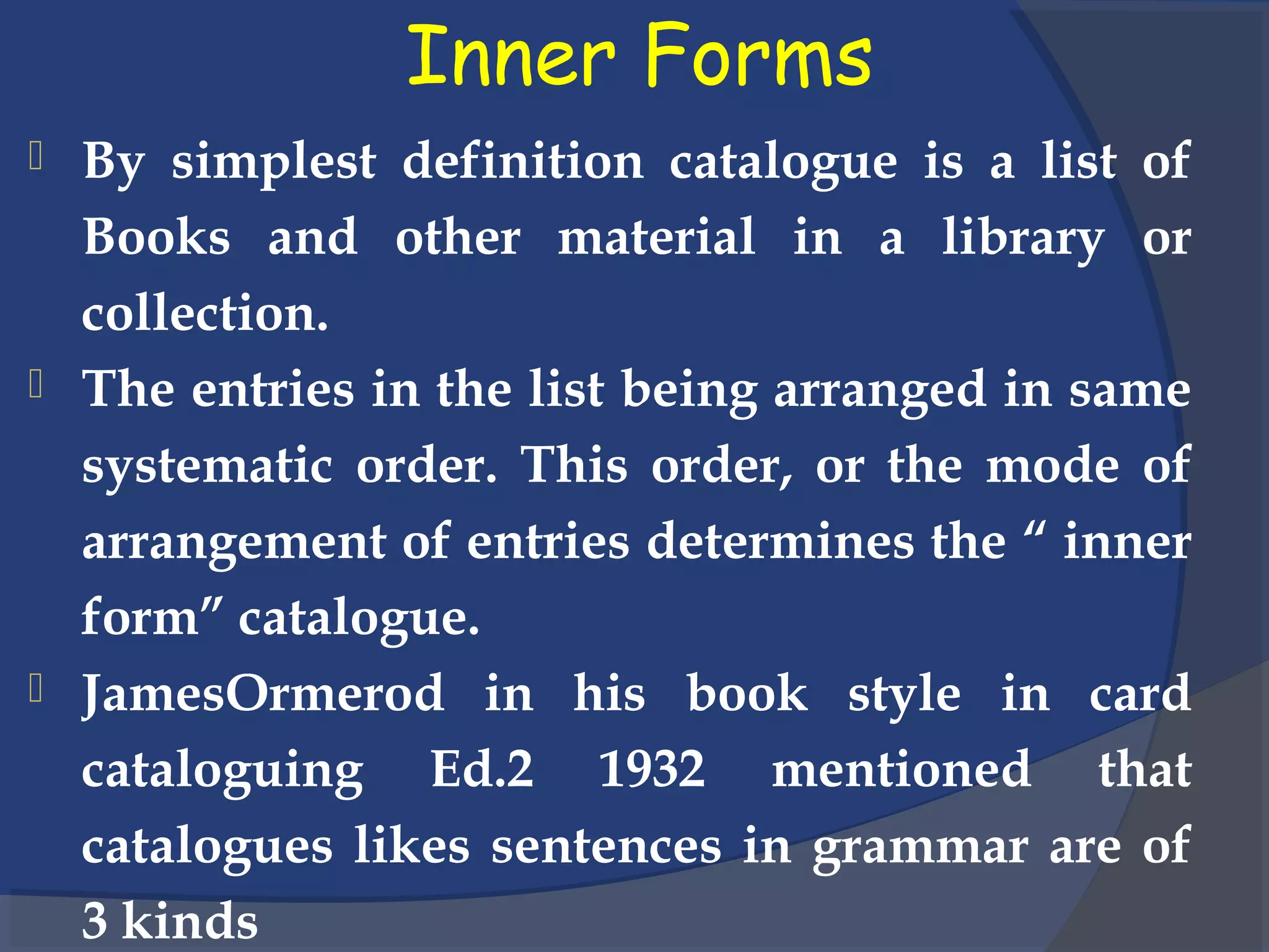 Inner Forms
 By simplest definition catalogue is a list of
Books and other material in a library or
collection.
 The entries in the list being arranged in same
systematic order. This order, or the mode of
arrangement of entries determines the “ inner
form” catalogue.
 JamesOrmerod in his book style in card
cataloguing Ed.2 1932 mentioned that
catalogues likes sentences in grammar are of
3 kinds
 
