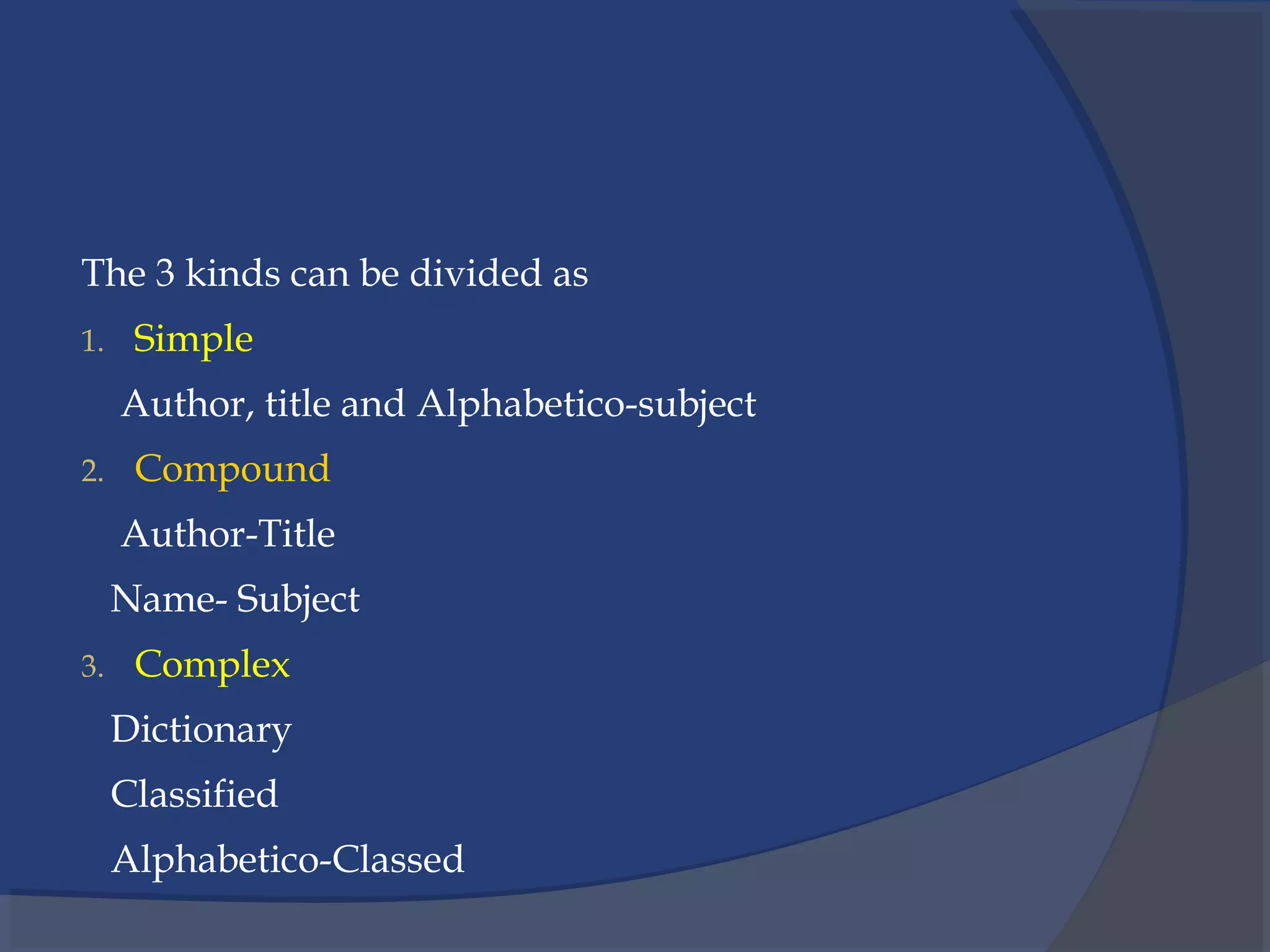 The 3 kinds can be divided as
1. Simple
Author, title and Alphabetico-subject
2. Compound
Author-Title
Name- Subject
3. Complex
Dictionary
Classified
Alphabetico-Classed
 