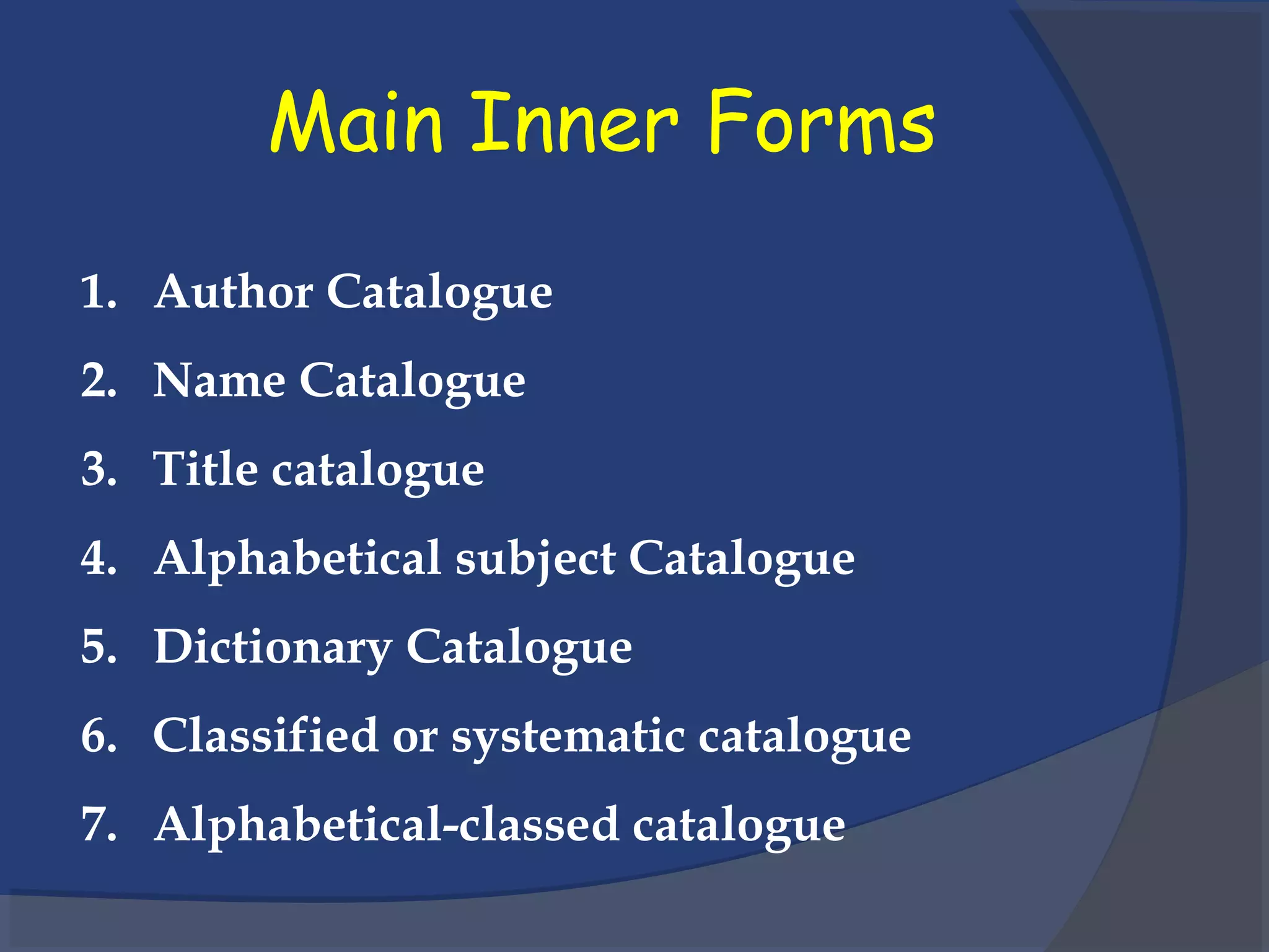 Main Inner Forms
1. Author Catalogue
2. Name Catalogue
3. Title catalogue
4. Alphabetical subject Catalogue
5. Dictionary Catalogue
6. Classified or systematic catalogue
7. Alphabetical-classed catalogue
 