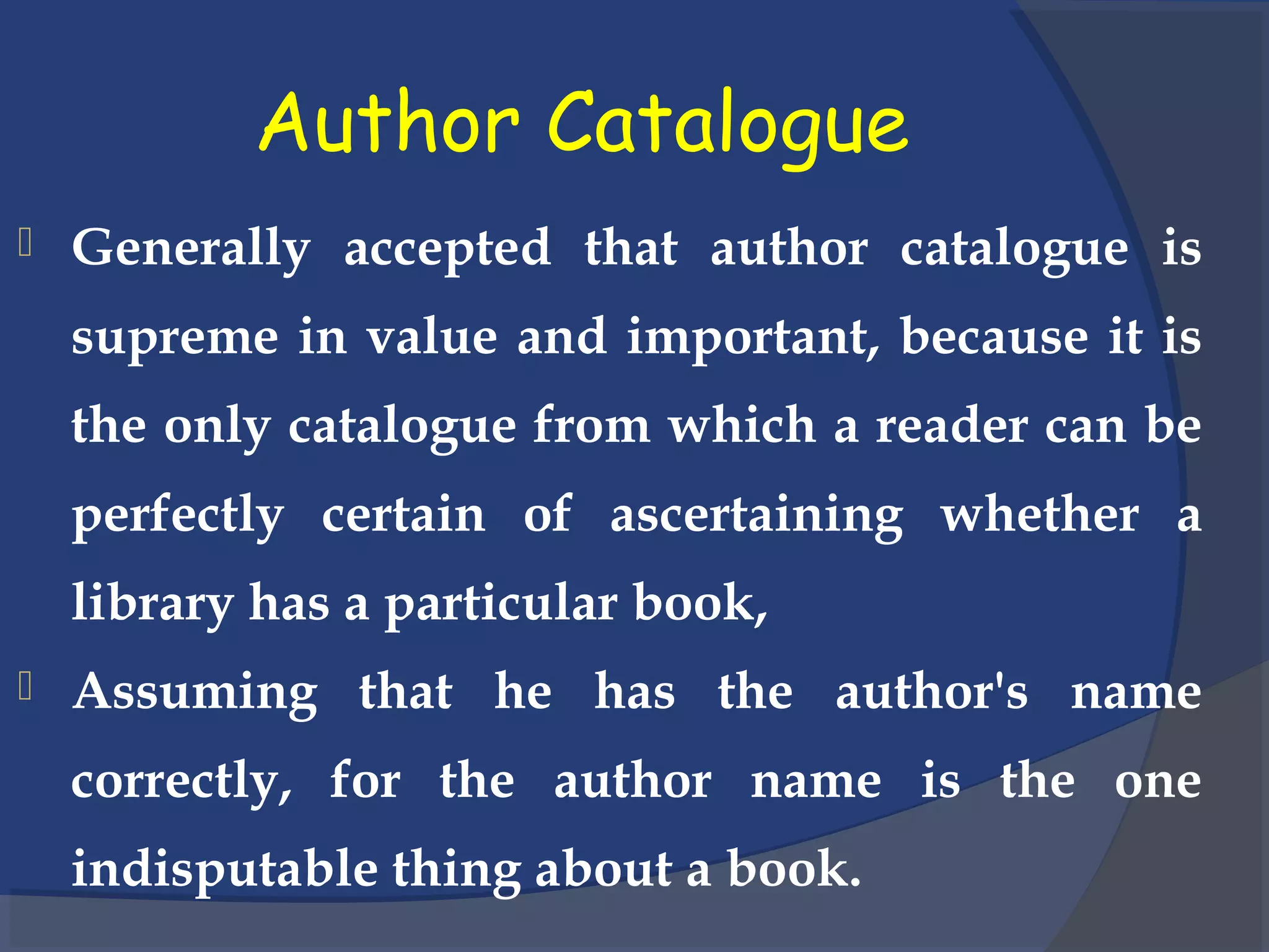 Author Catalogue
 Generally accepted that author catalogue is
supreme in value and important, because it is
the only catalogue from which a reader can be
perfectly certain of ascertaining whether a
library has a particular book,
 Assuming that he has the author's name
correctly, for the author name is the one
indisputable thing about a book.
 