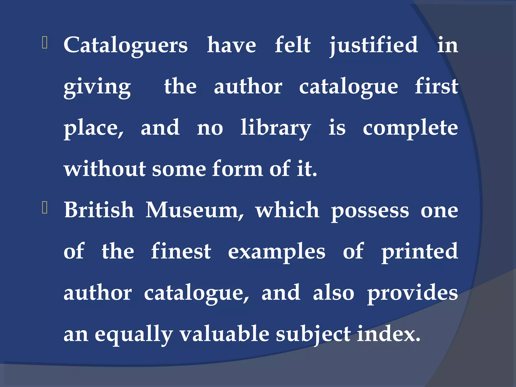  Cataloguers have felt justified in
giving the author catalogue first
place, and no library is complete
without some form of it.
 British Museum, which possess one
of the finest examples of printed
author catalogue, and also provides
an equally valuable subject index.
 