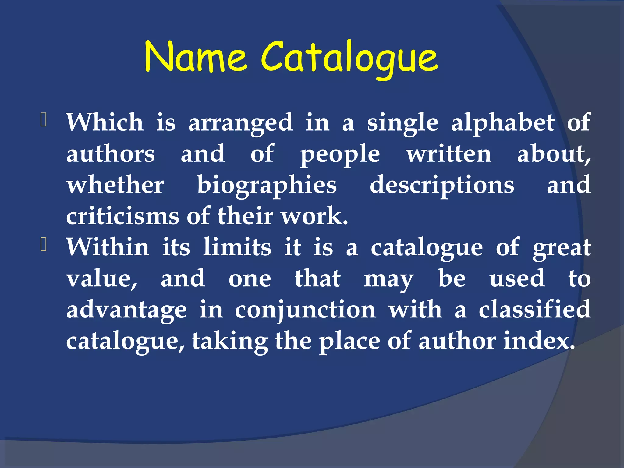 Name Catalogue
 Which is arranged in a single alphabet of
authors and of people written about,
whether biographies descriptions and
criticisms of their work.
 Within its limits it is a catalogue of great
value, and one that may be used to
advantage in conjunction with a classified
catalogue, taking the place of author index.
 