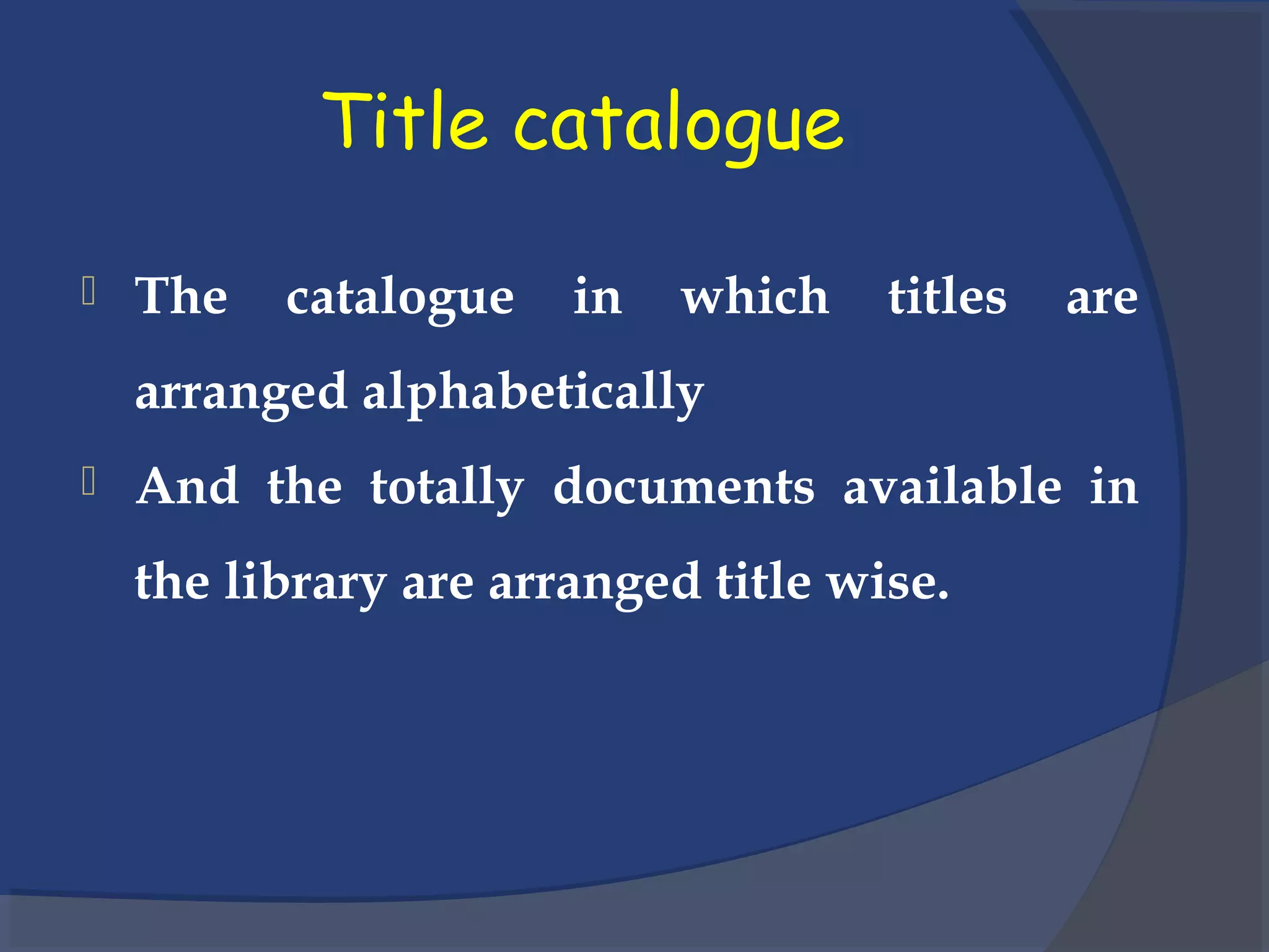 Title catalogue
 The catalogue in which titles are
arranged alphabetically
 And the totally documents available in
the library are arranged title wise.
 
