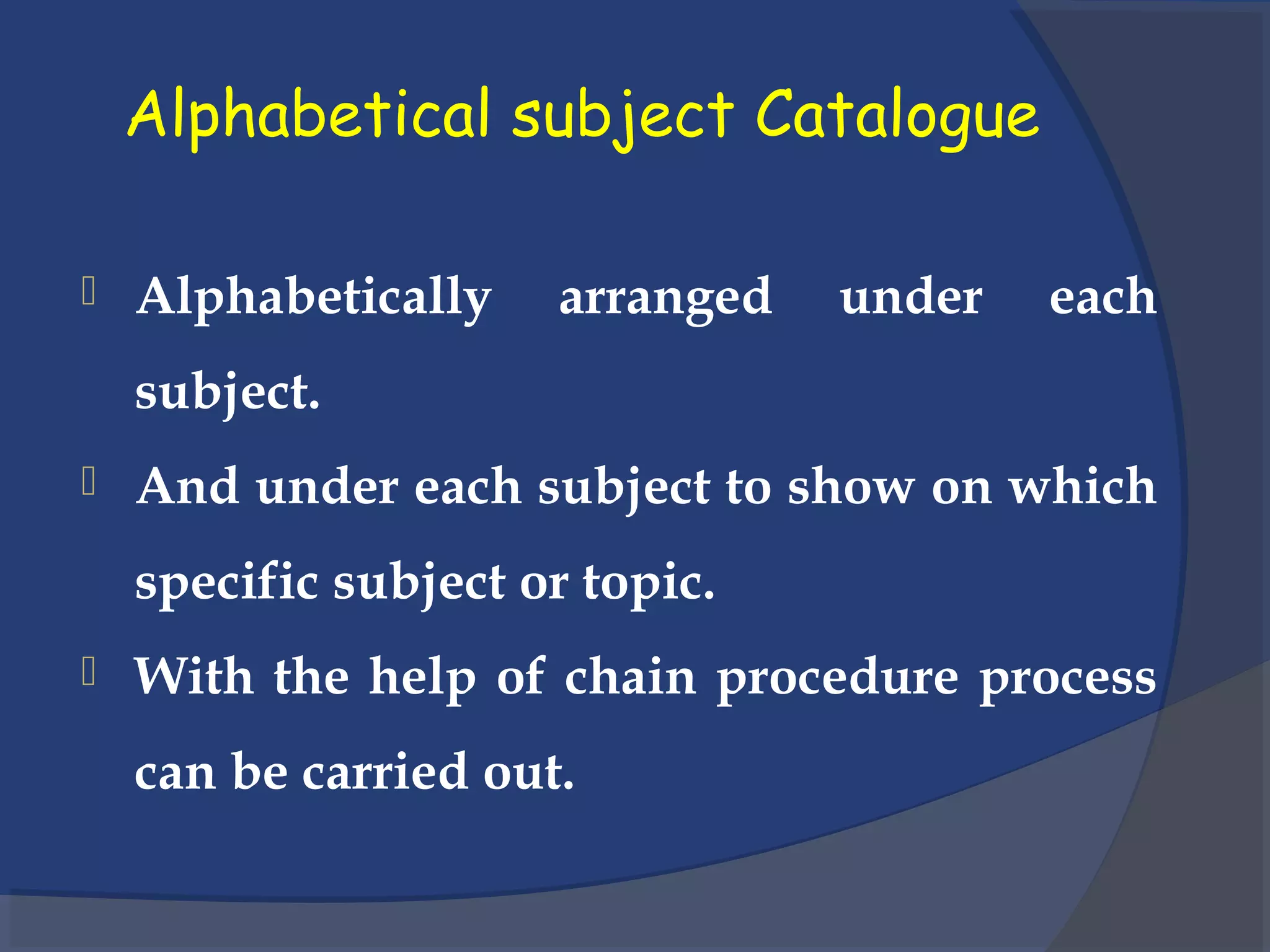 Alphabetical subject Catalogue
 Alphabetically arranged under each
subject.
 And under each subject to show on which
specific subject or topic.
 With the help of chain procedure process
can be carried out.
 