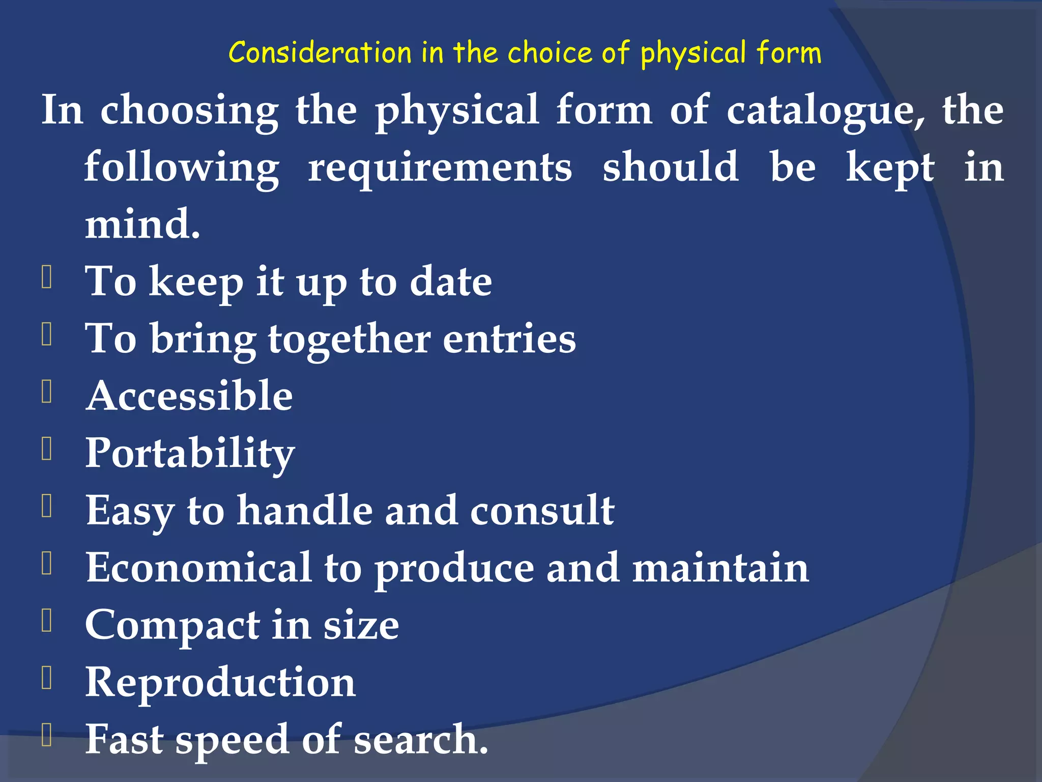 Consideration in the choice of physical form
In choosing the physical form of catalogue, the
following requirements should be kept in
mind.
 To keep it up to date
 To bring together entries
 Accessible
 Portability
 Easy to handle and consult
 Economical to produce and maintain
 Compact in size
 Reproduction
 Fast speed of search.
 