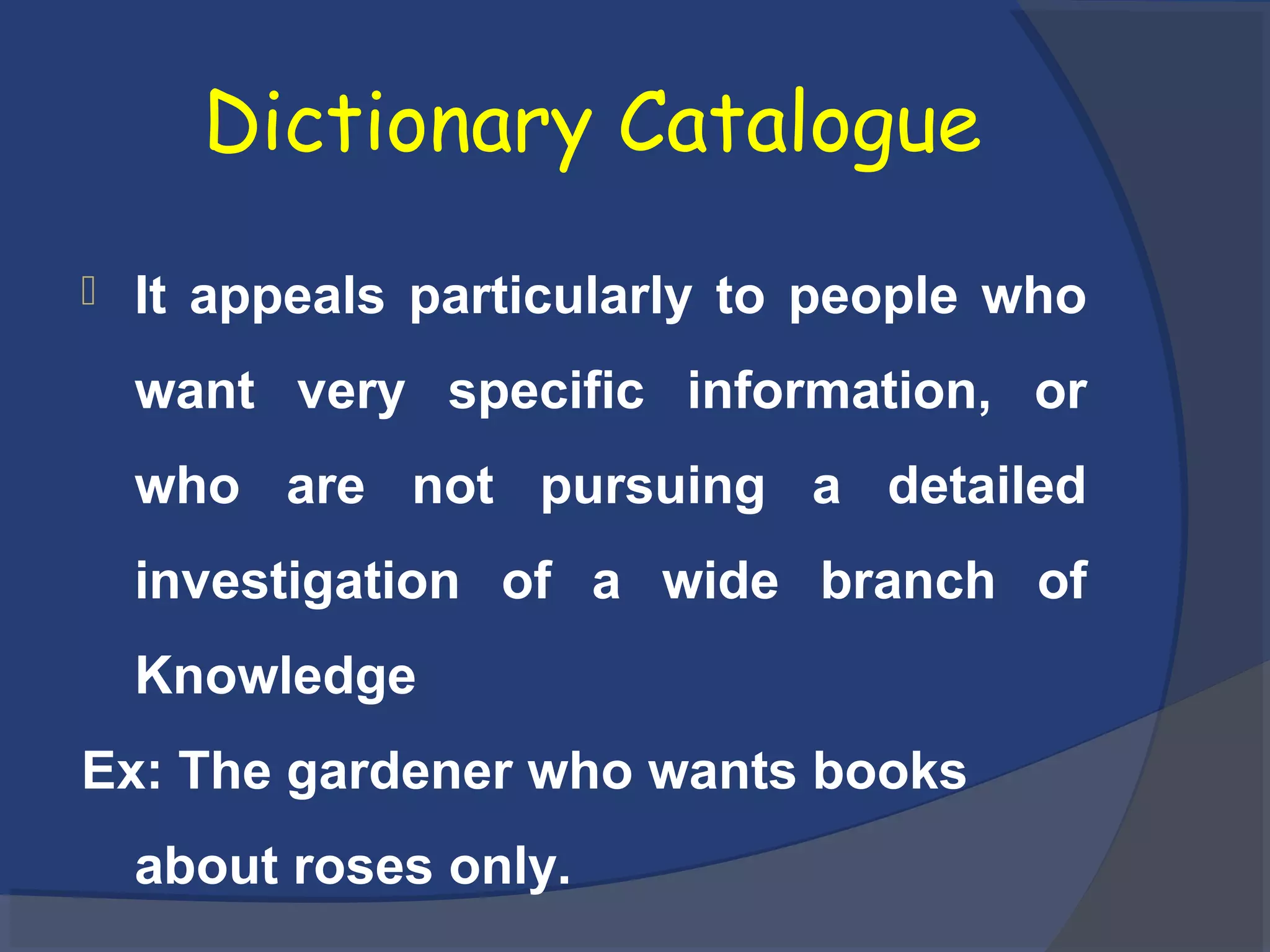 Dictionary Catalogue
 It appeals particularly to people who
want very specific information, or
who are not pursuing a detailed
investigation of a wide branch of
Knowledge
Ex: The gardener who wants books
about roses only.
 