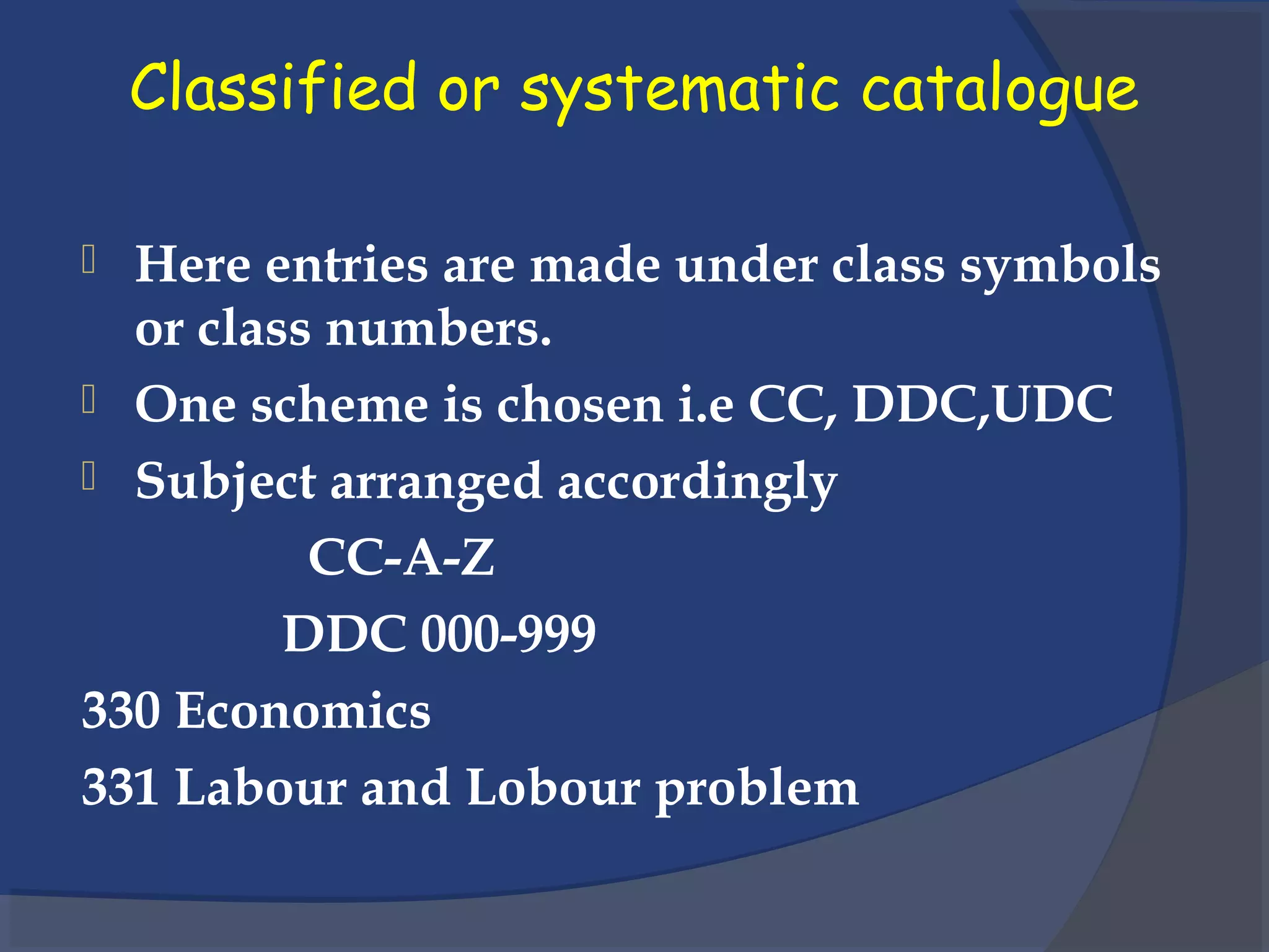 Classified or systematic catalogue
 Here entries are made under class symbols
or class numbers.
 One scheme is chosen i.e CC, DDC,UDC
 Subject arranged accordingly
CC-A-Z
DDC 000-999
330 Economics
331 Labour and Lobour problem
 