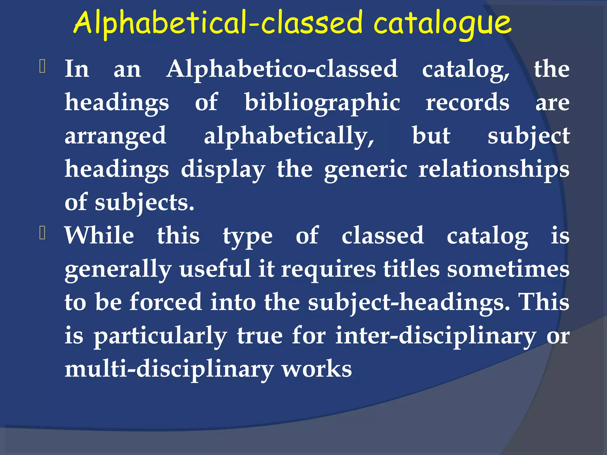 Alphabetical-classed catalogue
 In an Alphabetico-classed catalog, the
headings of bibliographic records are
arranged alphabetically, but subject
headings display the generic relationships
of subjects.
 While this type of classed catalog is
generally useful it requires titles sometimes
to be forced into the subject-headings. This
is particularly true for inter-disciplinary or
multi-disciplinary works
 