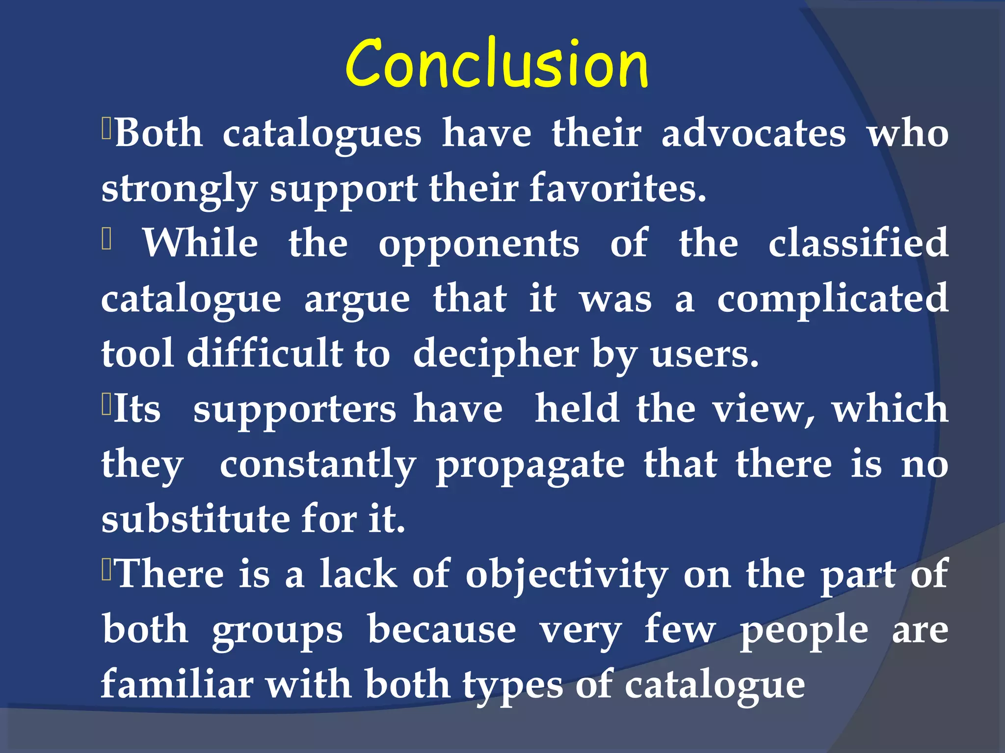Conclusion
Both catalogues have their advocates who
strongly support their favorites.
 While the opponents of the classified
catalogue argue that it was a complicated
tool difficult to decipher by users.
Its supporters have held the view, which
they constantly propagate that there is no
substitute for it.
There is a lack of objectivity on the part of
both groups because very few people are
familiar with both types of catalogue
 