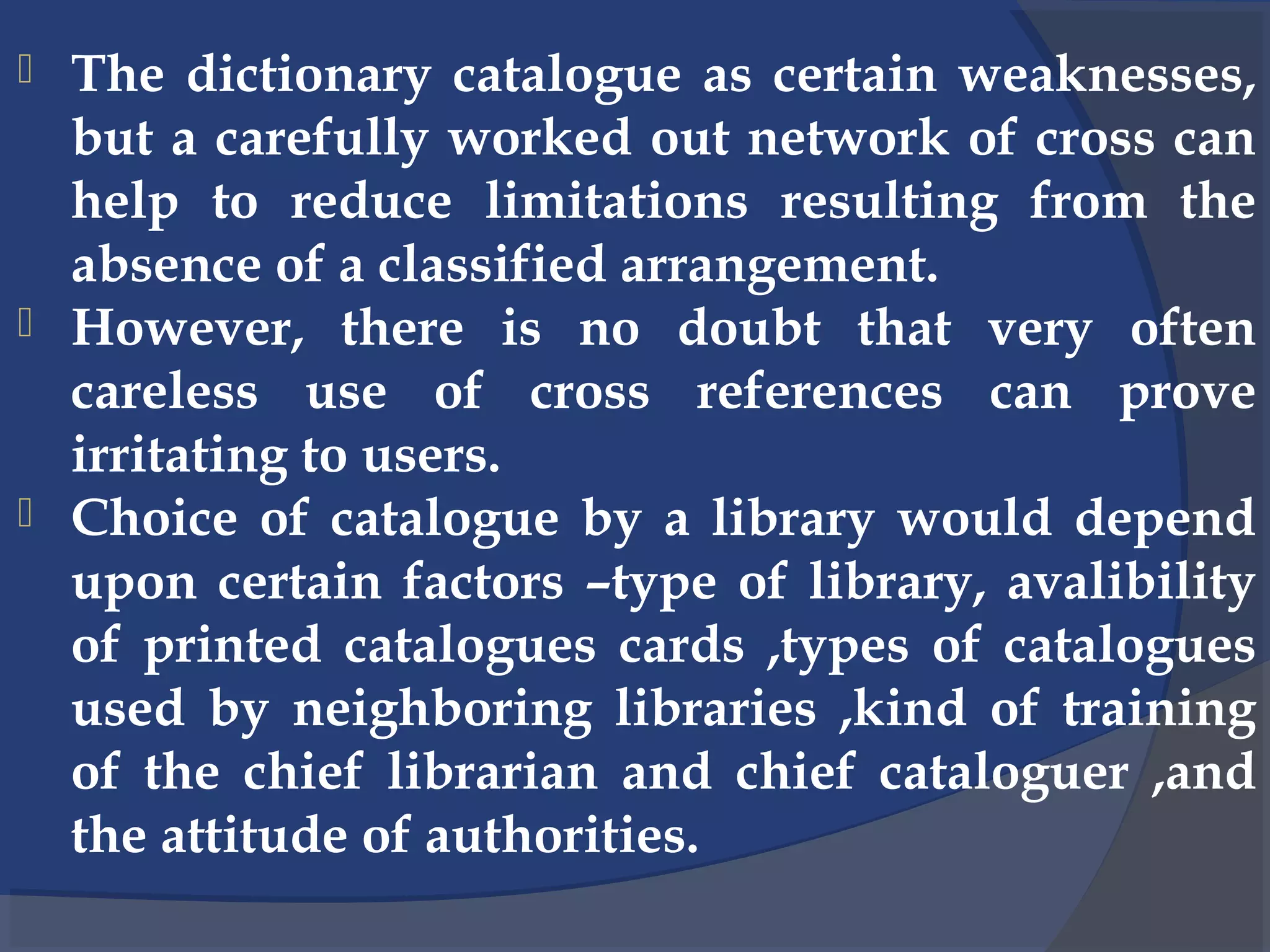 The dictionary catalogue as certain weaknesses,
but a carefully worked out network of cross can
help to reduce limitations resulting from the
absence of a classified arrangement.
 However, there is no doubt that very often
careless use of cross references can prove
irritating to users.
 Choice of catalogue by a library would depend
upon certain factors –type of library, avalibility
of printed catalogues cards ,types of catalogues
used by neighboring libraries ,kind of training
of the chief librarian and chief cataloguer ,and
the attitude of authorities.
 