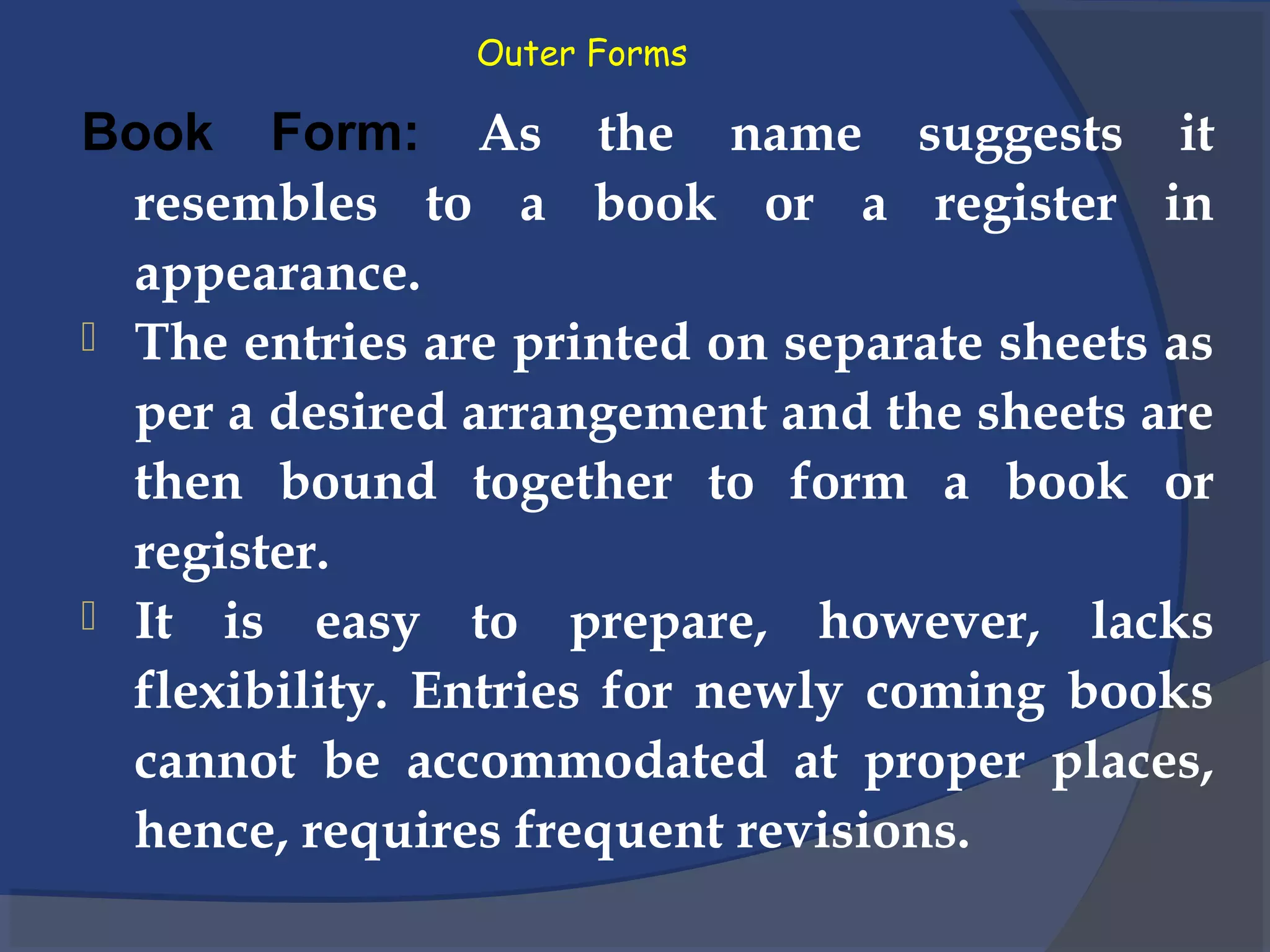 Outer Forms
Book Form: As the name suggests it
resembles to a book or a register in
appearance.
 The entries are printed on separate sheets as
per a desired arrangement and the sheets are
then bound together to form a book or
register.
 It is easy to prepare, however, lacks
flexibility. Entries for newly coming books
cannot be accommodated at proper places,
hence, requires frequent revisions.
 