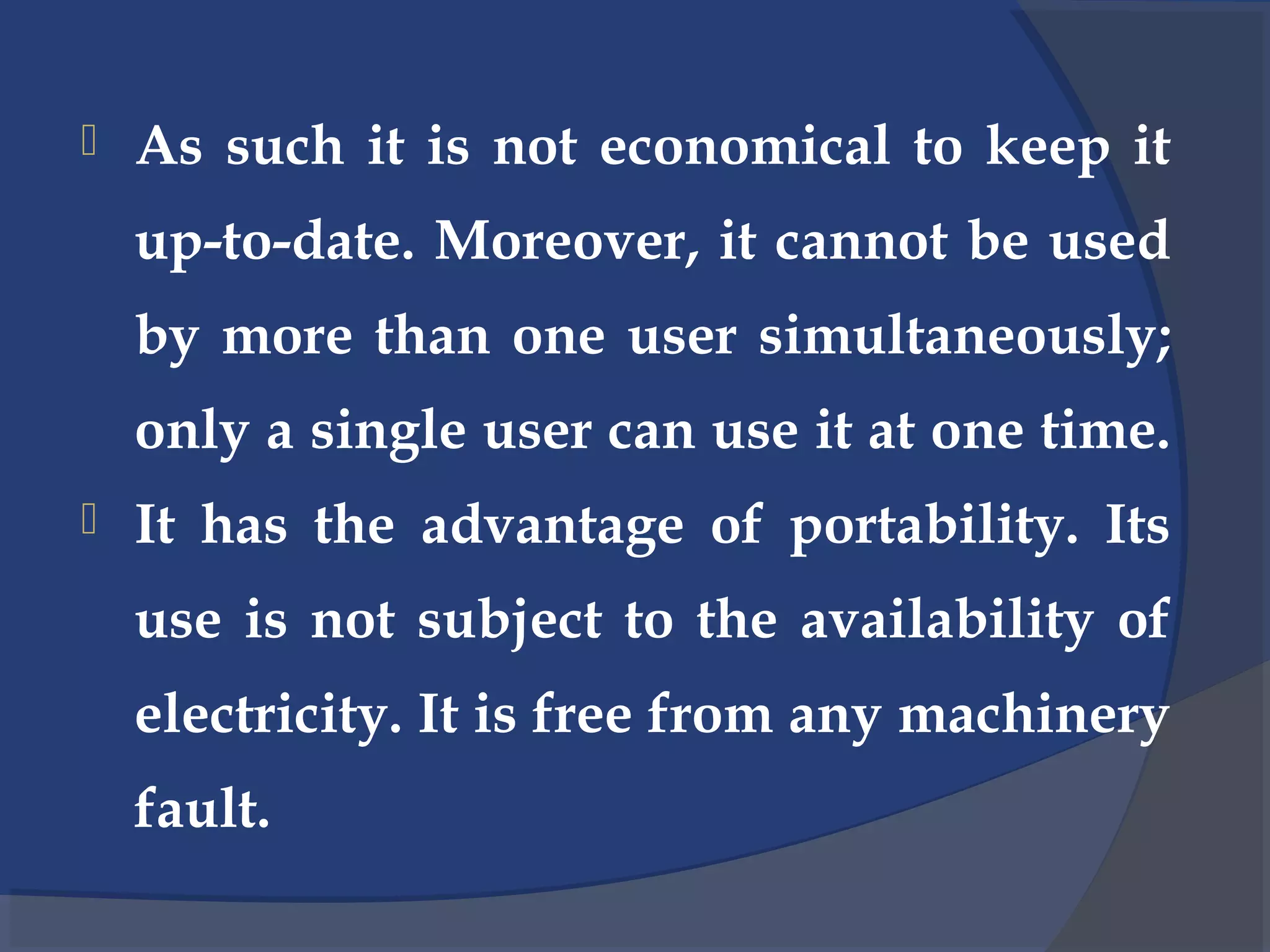  As such it is not economical to keep it
up-to-date. Moreover, it cannot be used
by more than one user simultaneously;
only a single user can use it at one time.
 It has the advantage of portability. Its
use is not subject to the availability of
electricity. It is free from any machinery
fault.
 