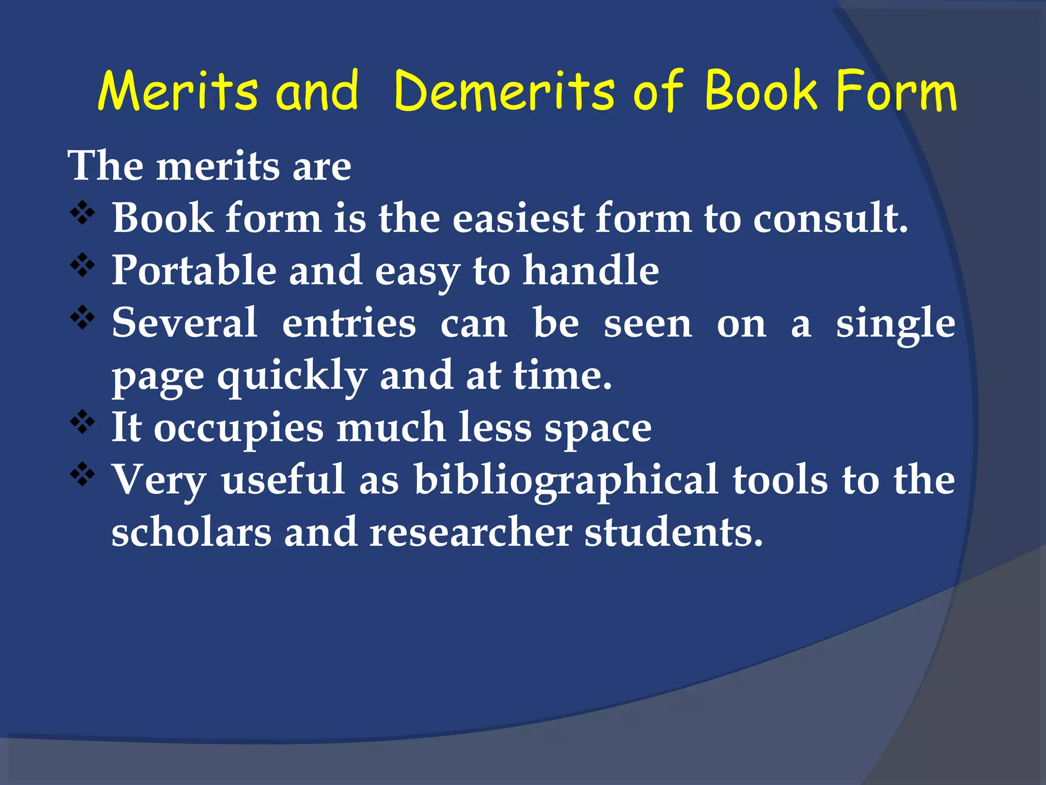 Merits and Demerits of Book Form
The merits are
 Book form is the easiest form to consult.
 Portable and easy to handle
 Several entries can be seen on a single
page quickly and at time.
 It occupies much less space
 Very useful as bibliographical tools to the
scholars and researcher students.
 