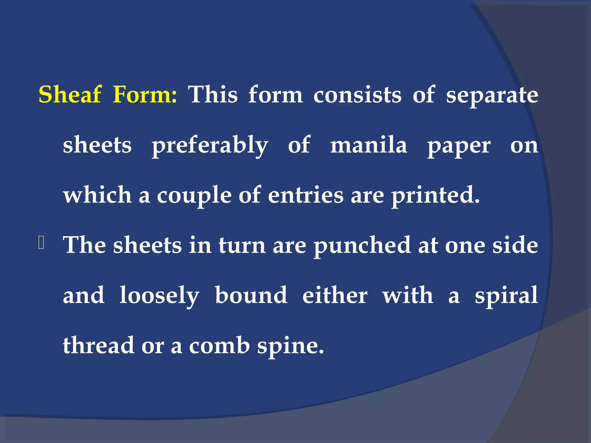 Sheaf Form: This form consists of separate
sheets preferably of manila paper on
which a couple of entries are printed.
 The sheets in turn are punched at one side
and loosely bound either with a spiral
thread or a comb spine.
 