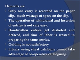 Demerits are
 Only one entry is recorded on the paper
slip, much wastage of space on the slip.
 The operation of withdrawal and insertion
of entries is not very easy.
 Handwritten entries get distorted and
defaced, and time of labor is wasted in
preparing the same entries.
 Guiding is not satisfactory
 Library using sheaf catalogue cannot take
advantage of co-operative cataloguing.
 