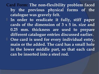 Card Form: The non-flexibility problem faced
by the previous physical forms of the
catalogue was gravely felt.
 In order to eradicate it fully, stiff paper
cards of the dimension of 3 x 5 in. size and
0.25 mm. thickness are used to prepare
different catalogue entries discussed earlier.
 One card is used for every individual entry,
main or the added. The card has a small hole
in the lower middle part, so that each card
can be inserted into a steel rod.
 