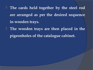  The cards held together by the steel rod
are arranged as per the desired sequence
in wooden trays.
 The wooden trays are then placed in the
pigeonholes of the catalogue cabinet.
 