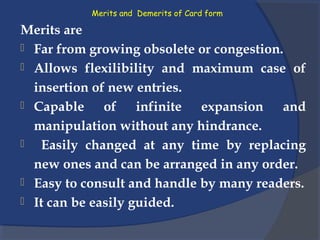 Merits and Demerits of Card form
Merits are
 Far from growing obsolete or congestion.
 Allows flexilibility and maximum case of
insertion of new entries.
 Capable of infinite expansion and
manipulation without any hindrance.
 Easily changed at any time by replacing
new ones and can be arranged in any order.
 Easy to consult and handle by many readers.
 It can be easily guided.
 