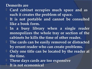 Demerits are
 Card cabinet occupies much space and as
such it creates the problem of space.
 It is not portable and cannot be consulted
like a book form.
 In a busy library when a single reader
monopolizes the whole tray or section of the
cabinets he kills the time of other reader.
 The cards can be easily removed or distracted
by errant reader who can create problems.
 Only one title can be located by the reader at
the time.
 These days cards are too expensive
 It is not economical
 