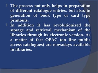  The process not only helps in preparation
of different catalogue entries, but also, in
generation of book type or card type
printouts.
 In addition it has revolutionized the
storage and retrieval mechanism of the
libraries through its electronic version. As
a matter of fact OPAC (on line public
access catalogues) are nowadays available
in libraries.
 