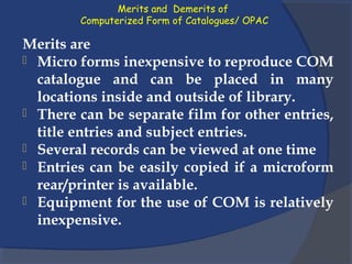 Merits and Demerits of
Computerized Form of Catalogues/ OPAC
Merits are
 Micro forms inexpensive to reproduce COM
catalogue and can be placed in many
locations inside and outside of library.
 There can be separate film for other entries,
title entries and subject entries.
 Several records can be viewed at one time
 Entries can be easily copied if a microform
rear/printer is available.
 Equipment for the use of COM is relatively
inexpensive.
 
