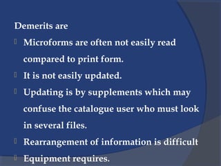 Demerits are
 Microforms are often not easily read
compared to print form.
 It is not easily updated.
 Updating is by supplements which may
confuse the catalogue user who must look
in several files.
 Rearrangement of information is difficult
 Equipment requires.
 