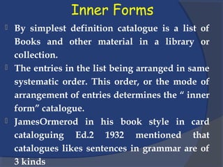 Inner Forms
 By simplest definition catalogue is a list of
Books and other material in a library or
collection.
 The entries in the list being arranged in same
systematic order. This order, or the mode of
arrangement of entries determines the “ inner
form” catalogue.
 JamesOrmerod in his book style in card
cataloguing Ed.2 1932 mentioned that
catalogues likes sentences in grammar are of
3 kinds
 