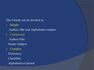 The 3 kinds can be divided as
1. Simple
Author, title and Alphabetico-subject
2. Compound
Author-Title
Name- Subject
3. Complex
Dictionary
Classified
Alphabetico-Classed
 