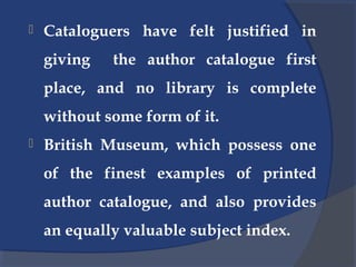  Cataloguers have felt justified in
giving the author catalogue first
place, and no library is complete
without some form of it.
 British Museum, which possess one
of the finest examples of printed
author catalogue, and also provides
an equally valuable subject index.
 