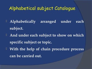 Alphabetical subject Catalogue
 Alphabetically arranged under each
subject.
 And under each subject to show on which
specific subject or topic.
 With the help of chain procedure process
can be carried out.
 