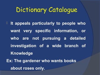 Dictionary Catalogue
 It appeals particularly to people who
want very specific information, or
who are not pursuing a detailed
investigation of a wide branch of
Knowledge
Ex: The gardener who wants books
about roses only.
 