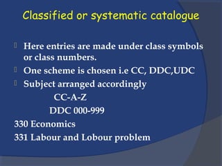 Classified or systematic catalogue
 Here entries are made under class symbols
or class numbers.
 One scheme is chosen i.e CC, DDC,UDC
 Subject arranged accordingly
CC-A-Z
DDC 000-999
330 Economics
331 Labour and Lobour problem
 