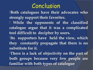 Conclusion
Both catalogues have their advocates who
strongly support their favorites.
 While the opponents of the classified
catalogue argue that it was a complicated
tool difficult to decipher by users.
Its supporters have held the view, which
they constantly propagate that there is no
substitute for it.
There is a lack of objectivity on the part of
both groups because very few people are
familiar with both types of catalogue
 