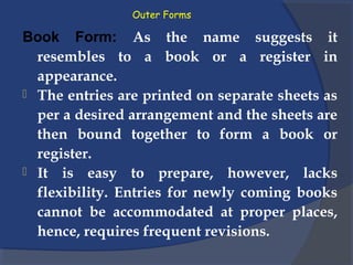 Outer Forms
Book Form: As the name suggests it
resembles to a book or a register in
appearance.
 The entries are printed on separate sheets as
per a desired arrangement and the sheets are
then bound together to form a book or
register.
 It is easy to prepare, however, lacks
flexibility. Entries for newly coming books
cannot be accommodated at proper places,
hence, requires frequent revisions.
 