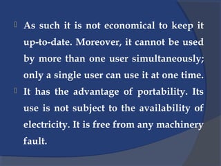 As such it is not economical to keep it
up-to-date. Moreover, it cannot be used
by more than one user simultaneously;
only a single user can use it at one time.
 It has the advantage of portability. Its
use is not subject to the availability of
electricity. It is free from any machinery
fault.
 