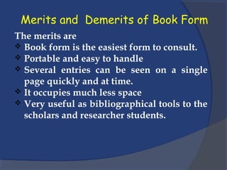 Merits and Demerits of Book Form
The merits are
 Book form is the easiest form to consult.
 Portable and easy to handle
 Several entries can be seen on a single
page quickly and at time.
 It occupies much less space
 Very useful as bibliographical tools to the
scholars and researcher students.
 