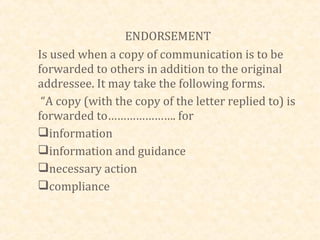 ENDORSEMENT
Is used when a copy of communication is to be
forwarded to others in addition to the original
addressee. It may take the following forms.
 “A copy (with the copy of the letter replied to) is
forwarded to…………………. for
information
information and guidance
necessary action
compliance
 