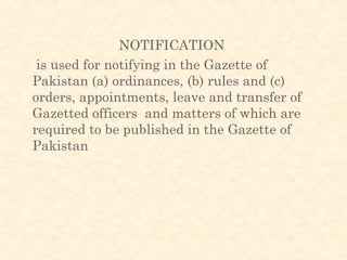 NOTIFICATION
 is used for notifying in the Gazette of
Pakistan (a) ordinances, (b) rules and (c)
orders, appointments, leave and transfer of
Gazetted officers and matters of which are
required to be published in the Gazette of
Pakistan
 