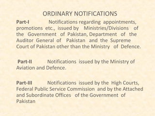 ORDINARY NOTIFICATIONS
Part-I        Notifications regarding appointments,
promotions etc., issued by Ministries/Divisions of
the Government of Pakistan, Department of the
Auditor General of Pakistan and the Supreme
Court of Pakistan other than the Ministry of Defence.

Part-II      Notifications issued by the Ministry of
Aviation and Defence.

Part-III      Notifications issued by the High Courts,
Federal Public Service Commission and by the Attached
and Subordinate Offices of the Government of
Pakistan
 