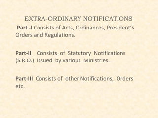 EXTRA-ORDINARY NOTIFICATIONS
Part -I Consists of Acts, Ordinances, President’s
Orders and Regulations.

Part-II Consists of Statutory Notifications
(S.R.O.) issued by various Ministries.

Part-III Consists of other Notifications, Orders
etc.
 