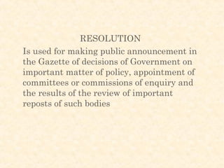 RESOLUTION
Is used for making public announcement in
the Gazette of decisions of Government on
important matter of policy, appointment of
committees or commissions of enquiry and
the results of the review of important
reposts of such bodies
 