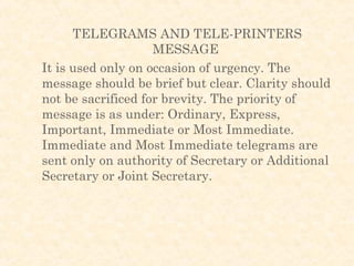 TELEGRAMS AND TELE-PRINTERS
                    MESSAGE
It is used only on occasion of urgency. The
message should be brief but clear. Clarity should
not be sacrificed for brevity. The priority of
message is as under: Ordinary, Express,
Important, Immediate or Most Immediate.
Immediate and Most Immediate telegrams are
sent only on authority of Secretary or Additional
Secretary or Joint Secretary.
 