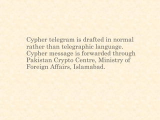Cypher telegram is drafted in normal
rather than telegraphic language.
Cypher message is forwarded through
Pakistan Crypto Centre, Ministry of
Foreign Affairs, Islamabad.
 